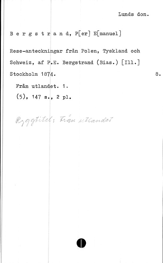  ﻿Lunds don.
Bergstrand, P[er] E[manuel]
Rese-anteckningar från Polen, Tyskland och
Schweiz, af P.E. Bergstrand (Bias.) [ill.]
Stockholm 1874-
Från utlandet. 1.
(5), 147 s., 2 pl.
C